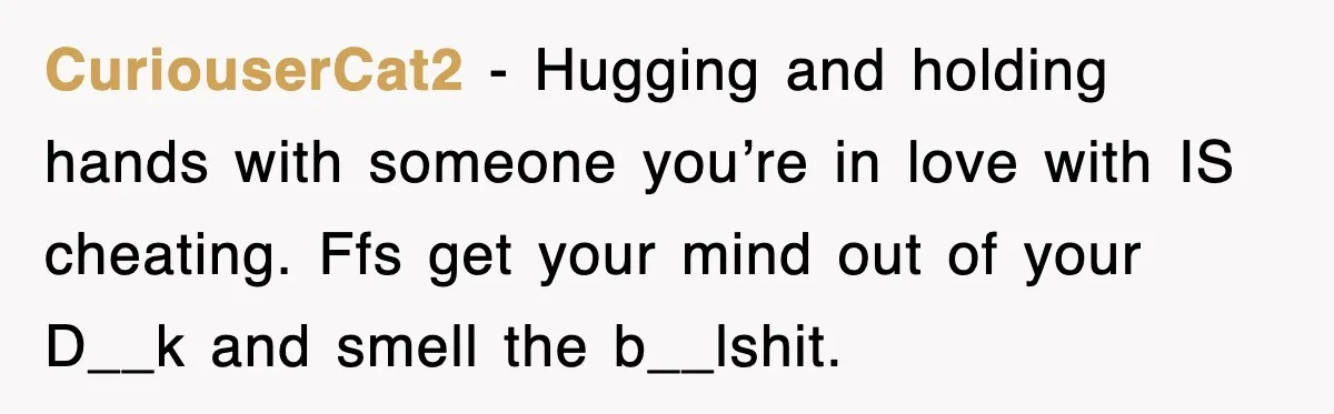 CuriouserCat2 − Hugging and holding hands with someone you’re in love with IS cheating. Ffs get your mind out of your D__k and smell the b__lshit.