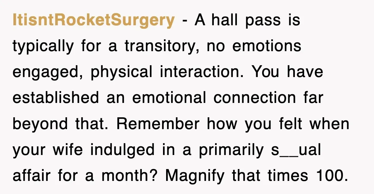 ItisntRocketSurgery − A hall pass is typically for a transitory, no emotions engaged, physical interaction. You have established an emotional connection far beyond that. Remember how you felt when your...