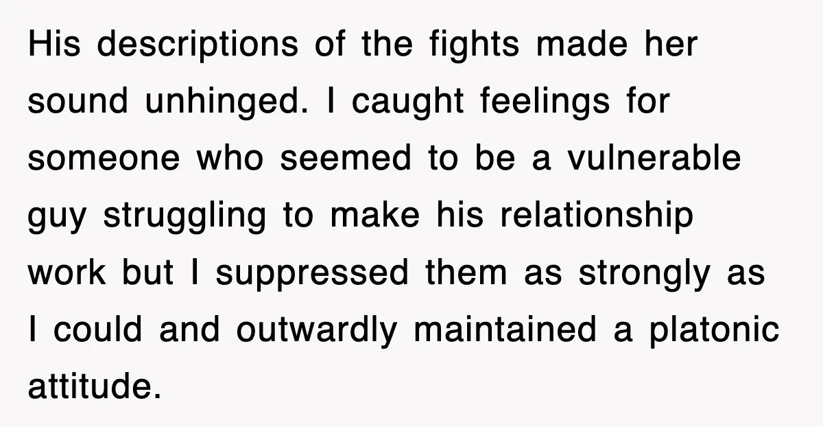 His descriptions of the fights made her sound unhinged. I caught feelings for someone who seemed to be a vulnerable guy struggling to make his relationship work but I suppressed...