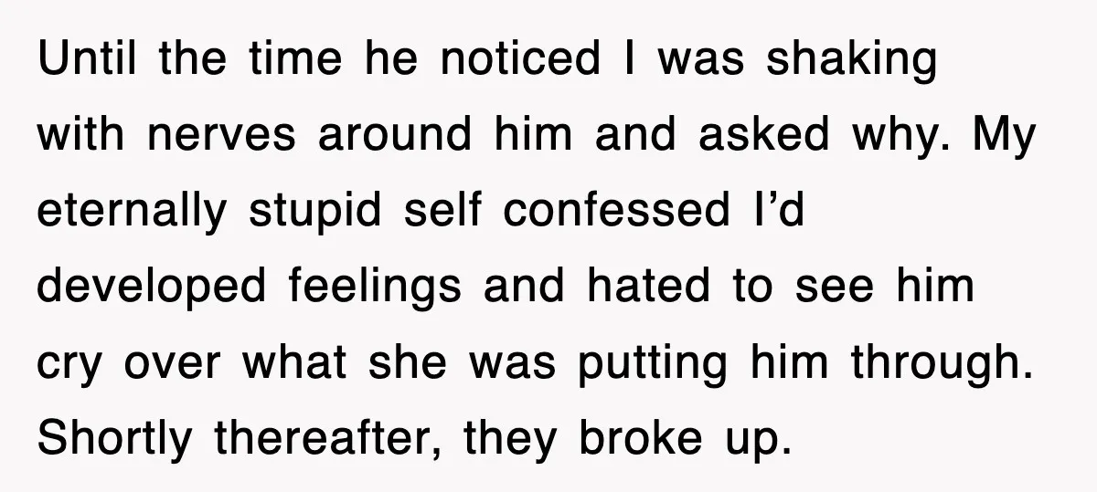 Until the time he noticed I was shaking with nerves around him and asked why. My eternally stupid self confessed I’d developed feelings and hated to see him cry over...