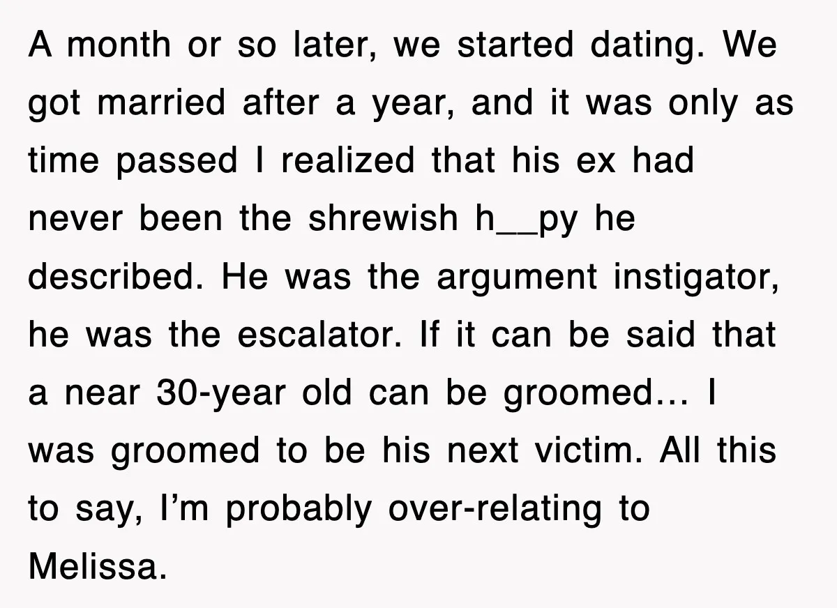 A month or so later, we started dating. We got married after a year, and it was only as time passed I realized that his ex had never been the...