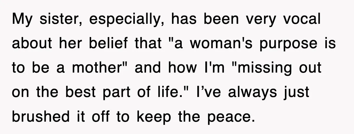 My sister, especially, has been very vocal about her belief that "a woman's purpose is to be a mother" and how I'm "missing out on the best part of life."...