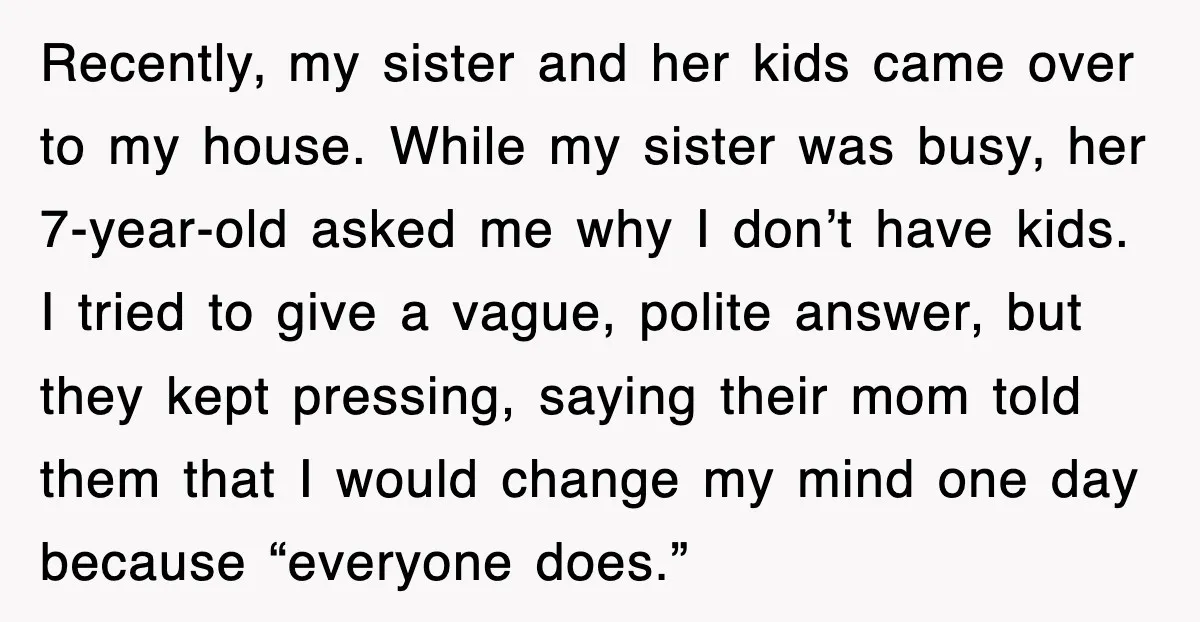 Recently, my sister and her kids came over to my house. While my sister was busy, her 7-year-old asked me why I don’t have kids. I tried to give a...