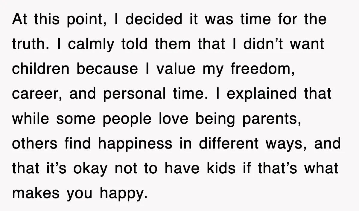 At this point, I decided it was time for the truth. I calmly told them that I didn’t want children because I value my freedom, career, and personal time. I...