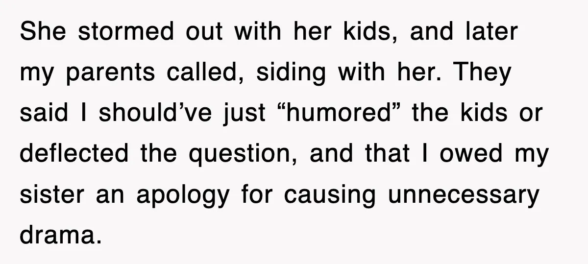 She stormed out with her kids, and later my parents called, siding with her. They said I should’ve just “humored” the kids or deflected the question, and that I owed...
