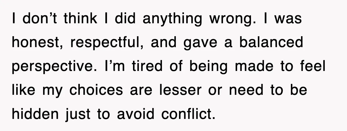 I don’t think I did anything wrong. I was honest, respectful, and gave a balanced perspective. I’m tired of being made to feel like my choices are lesser or need...
