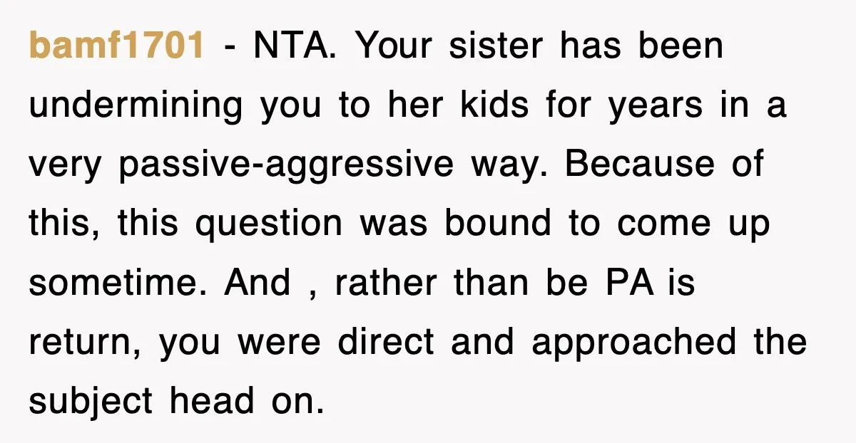 bamf1701 − NTA. Your sister has been undermining you to her kids for years in a very passive-aggressive way. Because of this, this question was bound to come up sometime....