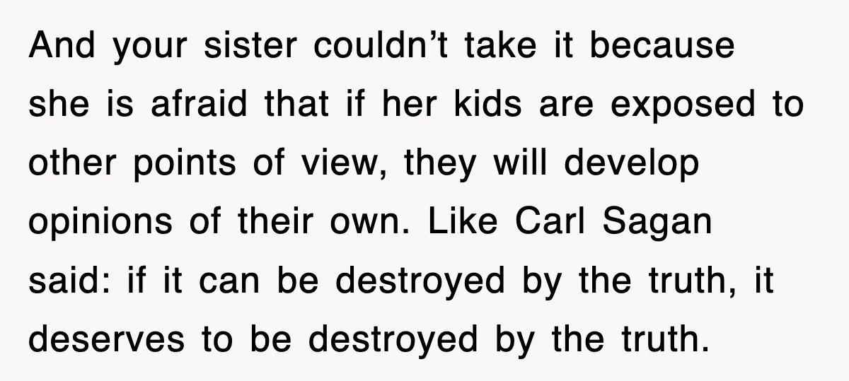 And your sister couldn’t take it because she is afraid that if her kids are exposed to other points of view, they will develop opinions of their own. Like Carl...