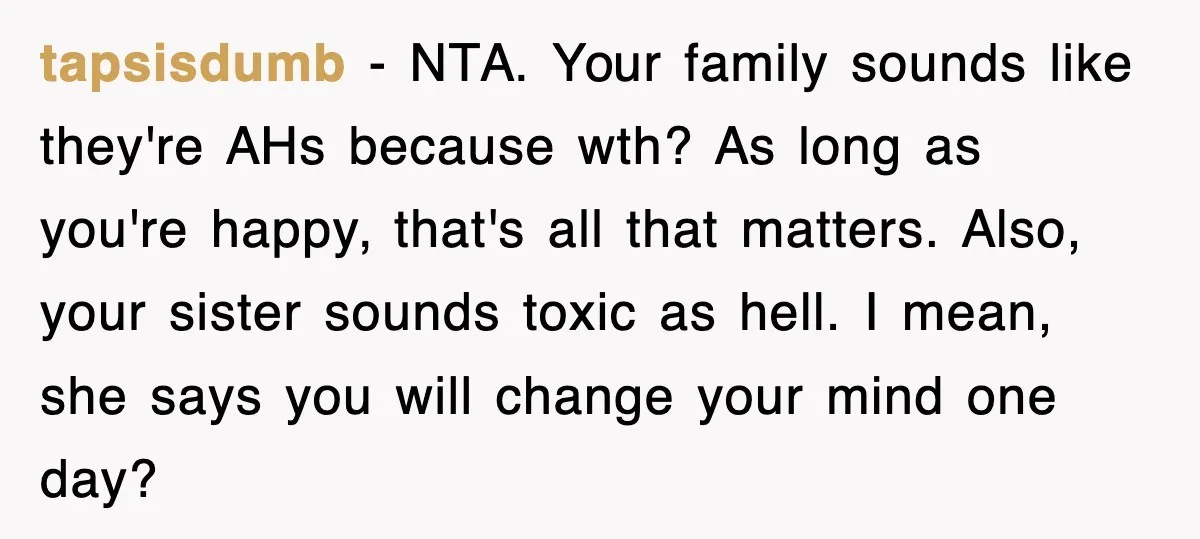 tapsisdumb − NTA. Your family sounds like they're AHs because wth? As long as you're happy, that's all that matters. Also, your sister sounds toxic as hell. I mean, she...
