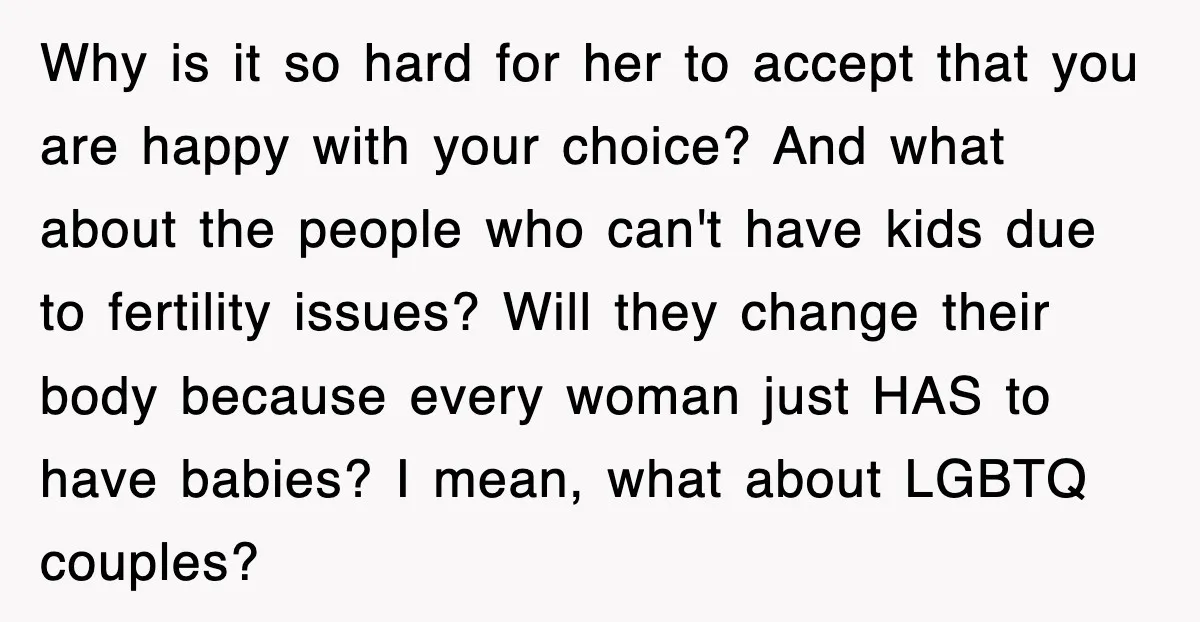Why is it so hard for her to accept that you are happy with your choice? And what about the people who can't have kids due to fertility issues? Will...
