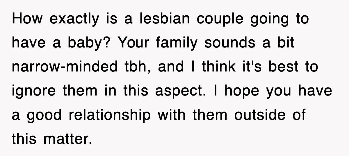 How exactly is a lesbian couple going to have a baby? Your family sounds a bit narrow-minded tbh, and I think it's best to ignore them in this aspect. I...