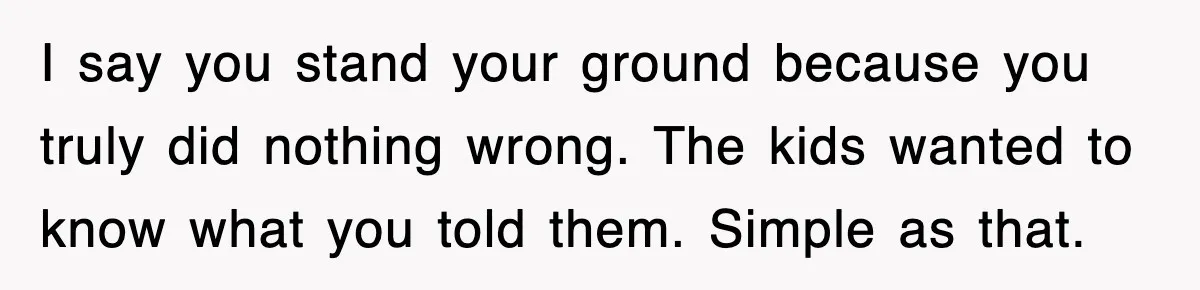 I say you stand your ground because you truly did nothing wrong. The kids wanted to know what you told them. Simple as that.