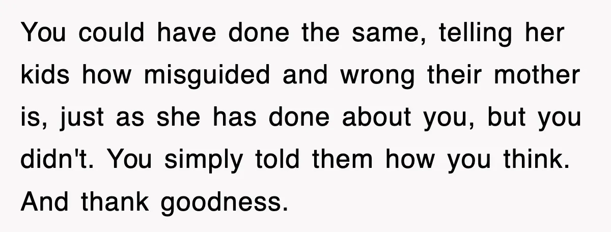 You could have done the same, telling her kids how misguided and wrong their mother is, just as she has done about you, but you didn't. You simply told them...