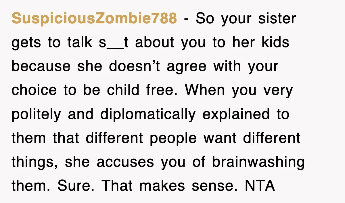 SuspiciousZombie788 − So your sister gets to talk s__t about you to her kids because she doesn’t agree with your choice to be child free. When you very politely and...