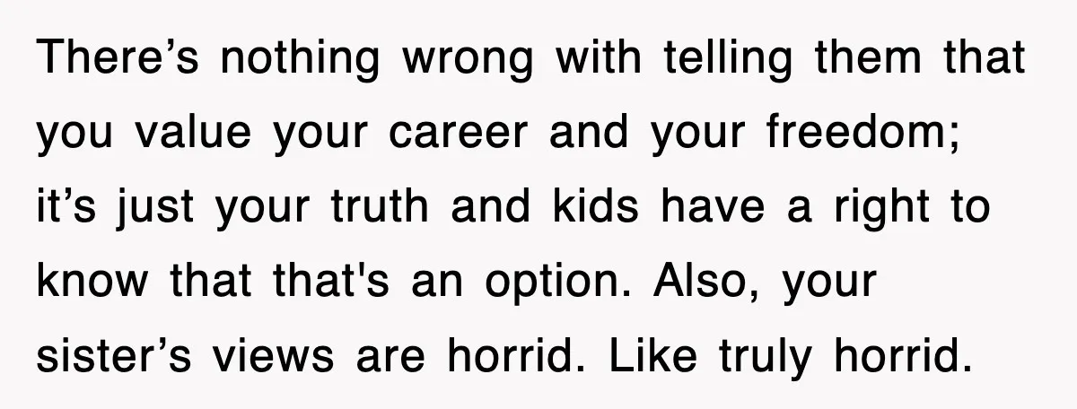 There’s nothing wrong with telling them that you value your career and your freedom; it’s just your truth and kids have a right to know that that's an option. Also,...