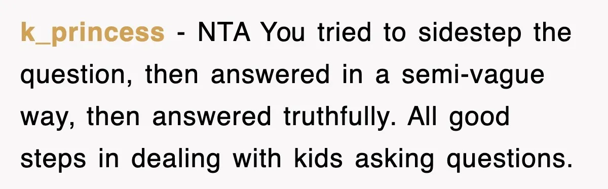 k_princess − NTA You tried to sidestep the question, then answered in a semi-vague way, then answered truthfully. All good steps in dealing with kids asking questions.