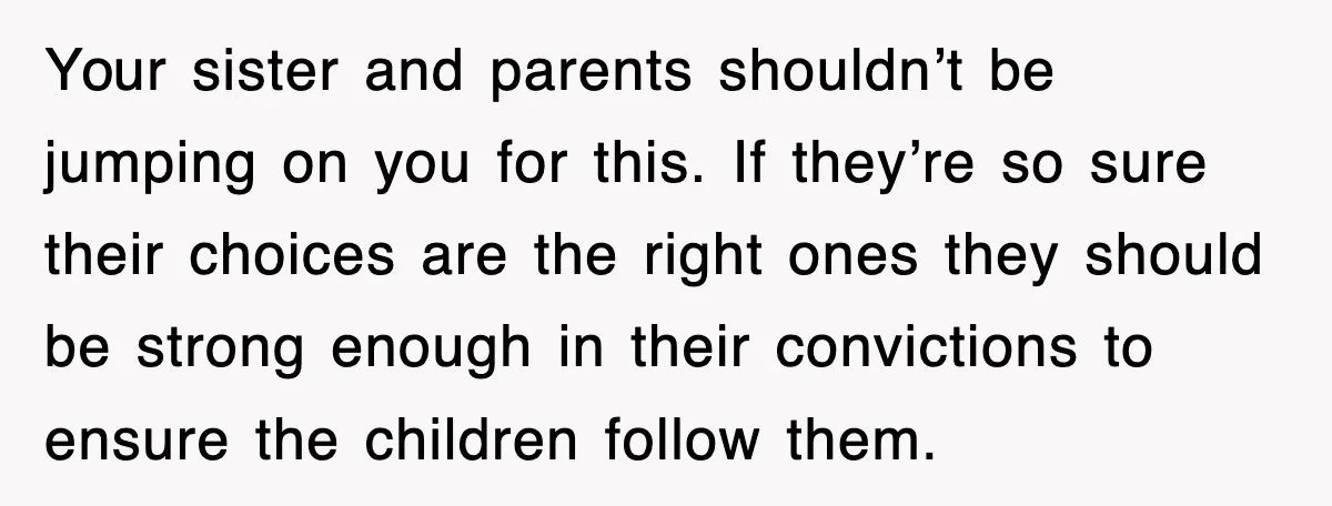 Your sister and parents shouldn’t be jumping on you for this. If they’re so sure their choices are the right ones they should be strong enough in their convictions to...