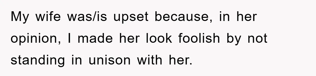 My wife was/is upset because, in her opinion, I made her look foolish by not standing in unison with her.