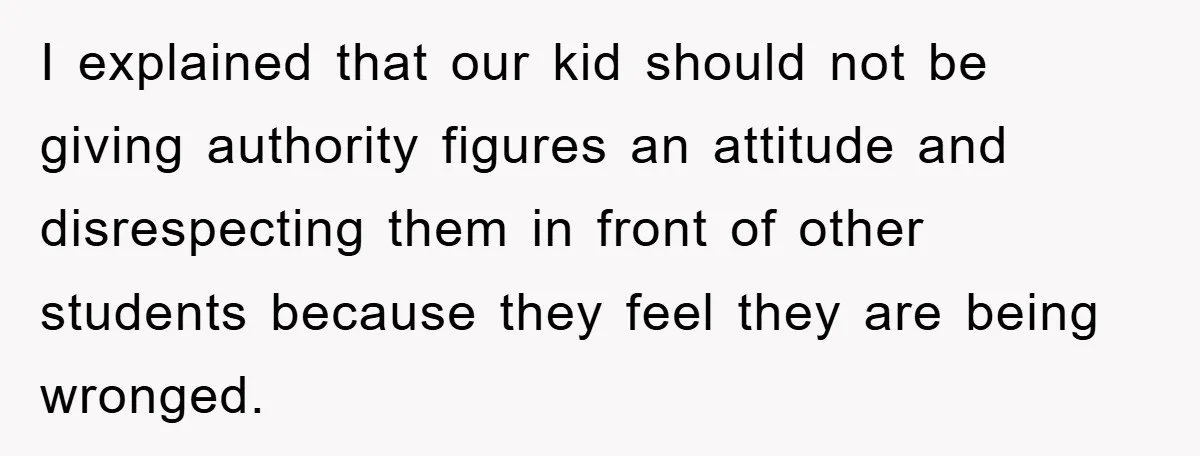 I explained that our kid should not be giving authority figures an attitude and disrespecting them in front of other students because they feel they are being wronged.