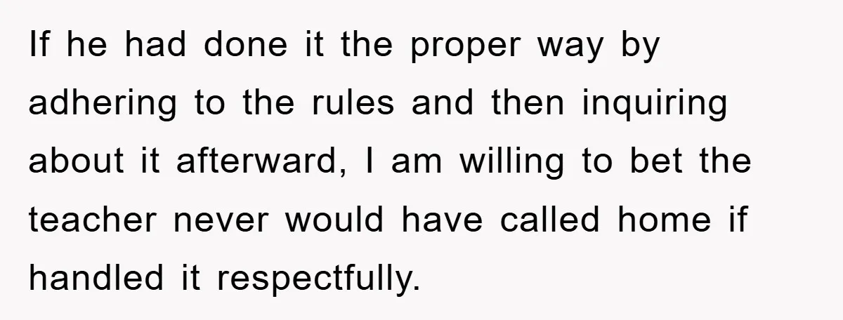 If he had done it the proper way by adhering to the rules and then inquiring about it afterward, I am willing to bet the teacher never would have called...