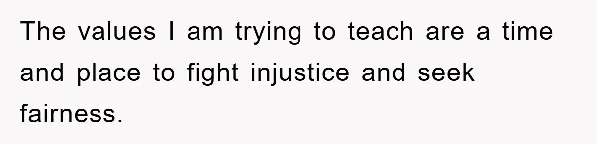 The values I am trying to teach are a time and place to fight injustice and seek fairness.