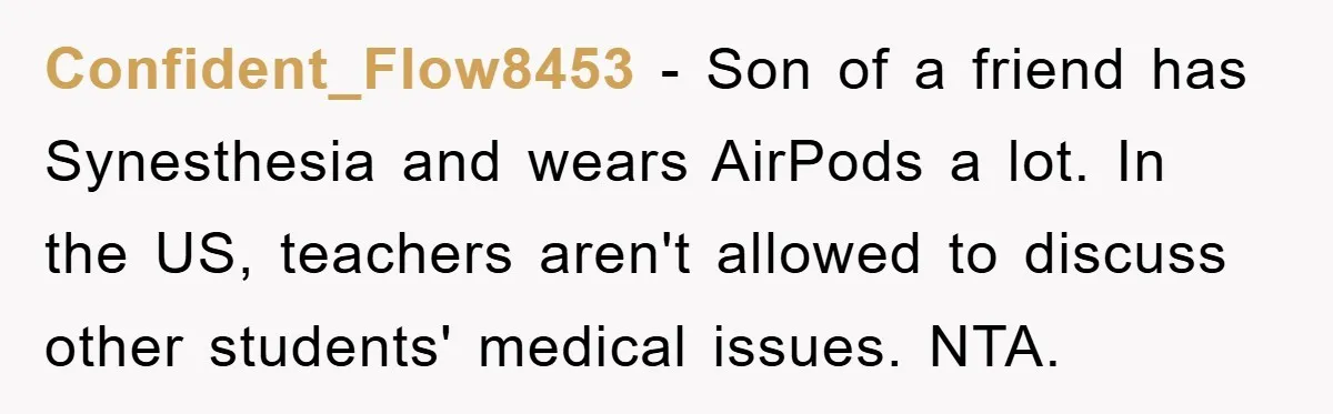 Confident_Flow8453 − Son of a friend has Synesthesia and wears AirPods a lot. In the US, teachers aren't allowed to discuss other students' medical issues. NTA.