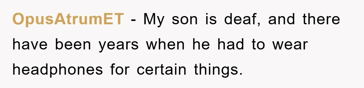 OpusAtrumET − My son is deaf, and there have been years when he had to wear headphones for certain things.