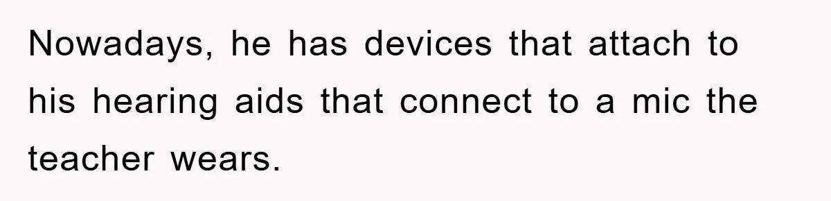 Nowadays, he has devices that attach to his hearing aids that connect to a mic the teacher wears.