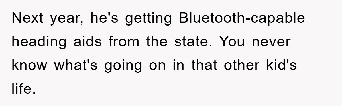 Next year, he's getting Bluetooth-capable heading aids from the state. You never know what's going on in that other kid's life.