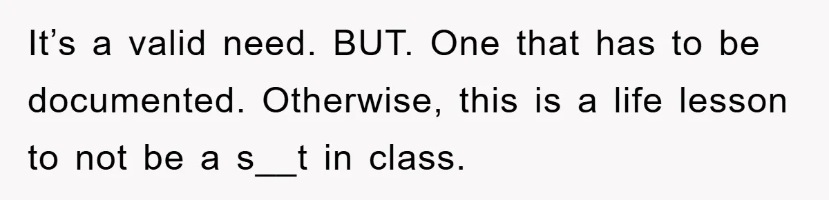 It’s a valid need. BUT. One that has to be documented. Otherwise, this is a life lesson to not be a s__t in class.