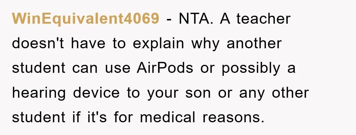WinEquivalent4069 − NTA. A teacher doesn't have to explain why another student can use AirPods or possibly a hearing device to your son or any other student if it's for...