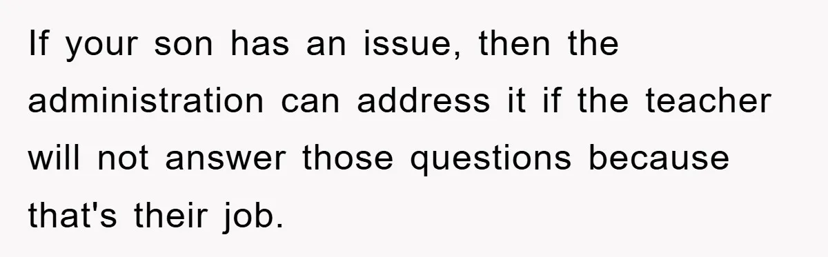 If your son has an issue, then the administration can address it if the teacher will not answer those questions because that's their job.
