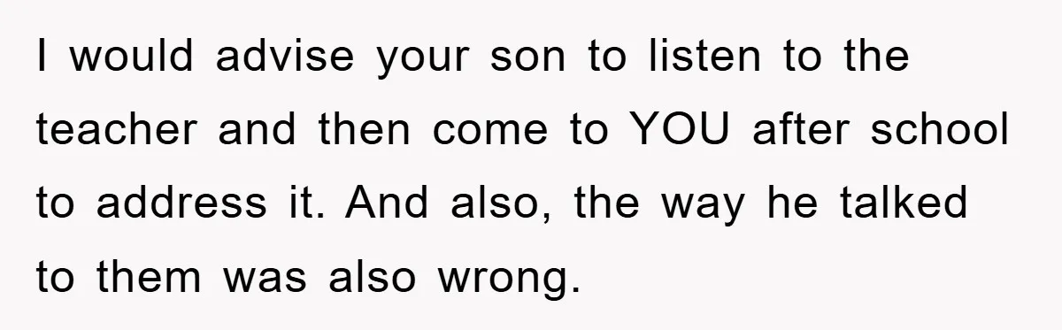 I would advise your son to listen to the teacher and then come to YOU after school to address it. And also, the way he talked to them was also...