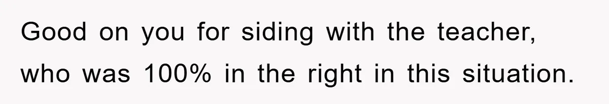 Good on you for siding with the teacher, who was 100% in the right in this situation.