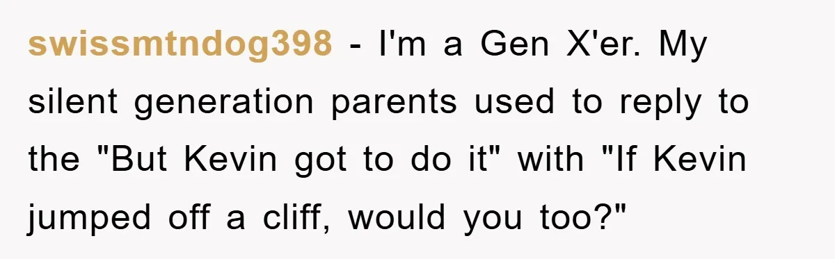 swissmtndog398 − I'm a Gen X'er. My silent generation parents used to reply to the "But Kevin got to do it" with "If Kevin jumped off a cliff, would you...