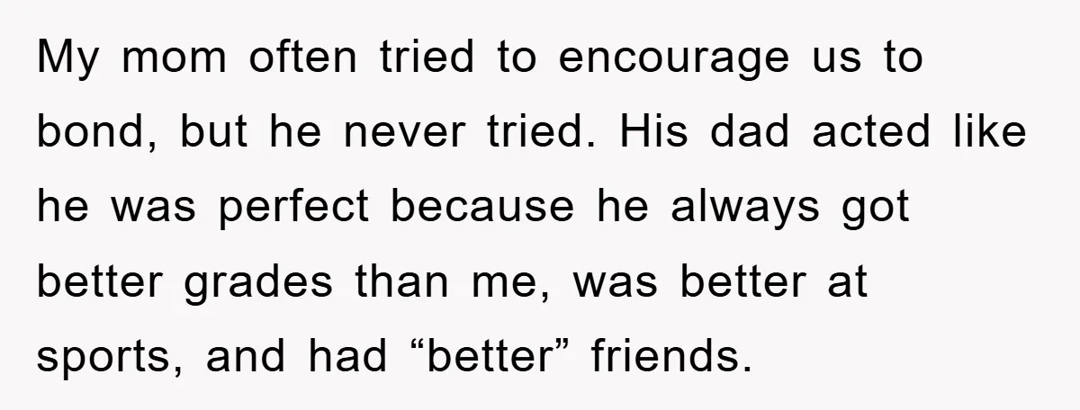 My mom often tried to encourage us to bond, but he never tried. His dad acted like he was perfect because he always got better grades than me, was better...