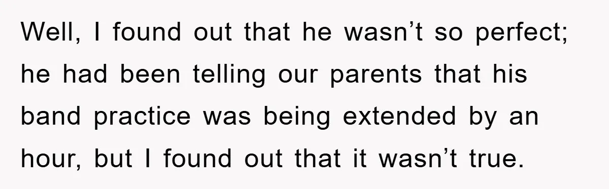 Well, I found out that he wasn’t so perfect; he had been telling our parents that his band practice was being extended by an hour, but I found out that...