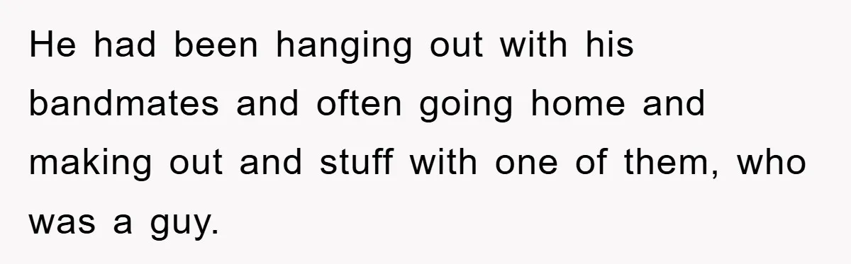 He had been hanging out with his bandmates and often going home and making out and stuff with one of them, who was a guy.