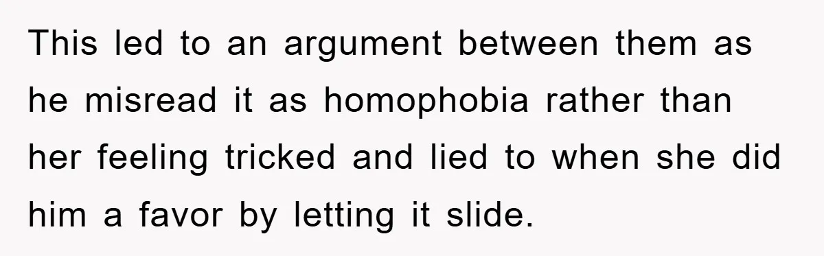 This led to an argument between them as he misread it as homophobia rather than her feeling tricked and lied to when she did him a favor by letting it...