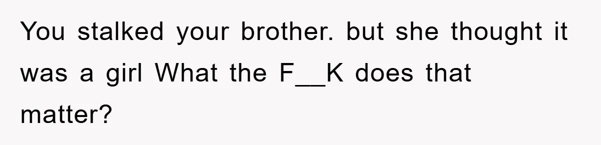 You stalked your brother. but she thought it was a girl What the F__K does that matter?