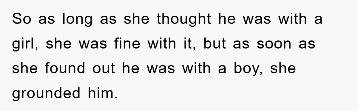So as long as she thought he was with a girl, she was fine with it, but as soon as she found out he was with a boy, she grounded...