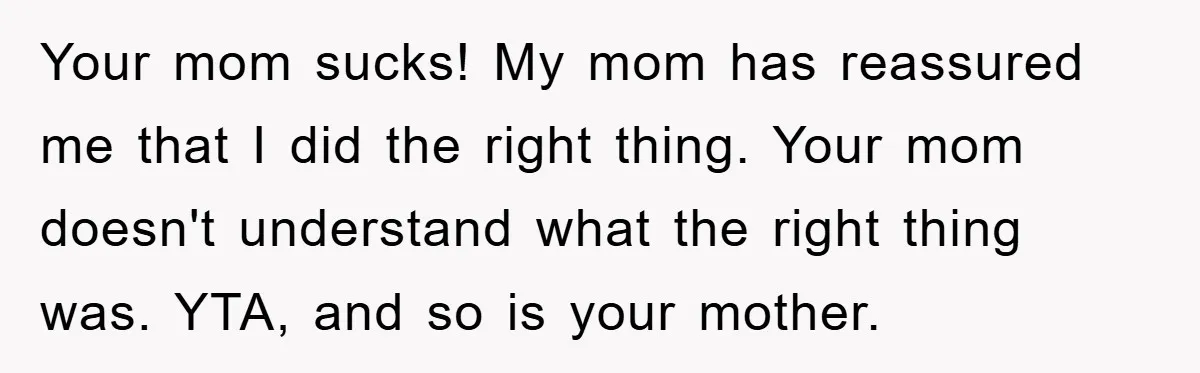 Your mom sucks! My mom has reassured me that I did the right thing. Your mom doesn't understand what the right thing was. YTA, and so is your mother.