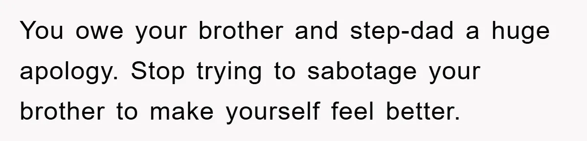 You owe your brother and step-dad a huge apology. Stop trying to sabotage your brother to make yourself feel better.