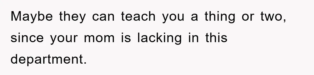 Maybe they can teach you a thing or two, since your mom is lacking in this department.