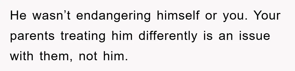 He wasn’t endangering himself or you. Your parents treating him differently is an issue with them, not him.