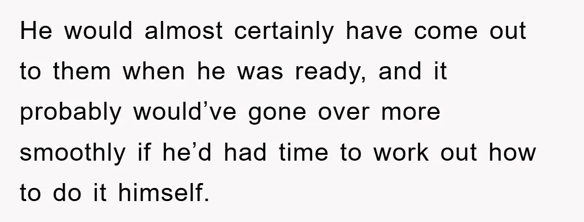 He would almost certainly have come out to them when he was ready, and it probably would’ve gone over more smoothly if he’d had time to work out how to...