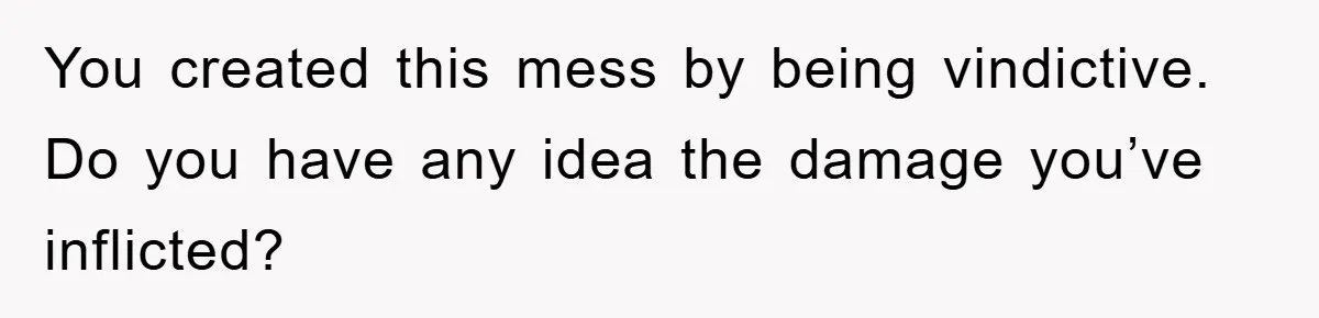 You created this mess by being vindictive. Do you have any idea the damage you’ve inflicted?