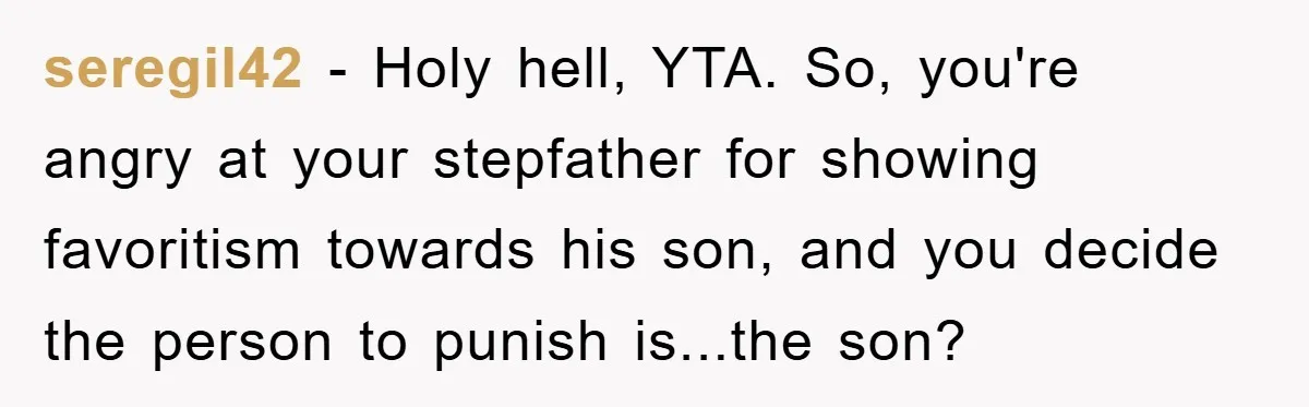seregil42 − Holy hell, YTA. So, you're angry at your stepfather for showing favoritism towards his son, and you decide the person to punish is...the son?