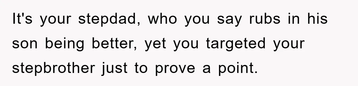 It's your stepdad, who you say rubs in his son being better, yet you targeted your stepbrother just to prove a point.