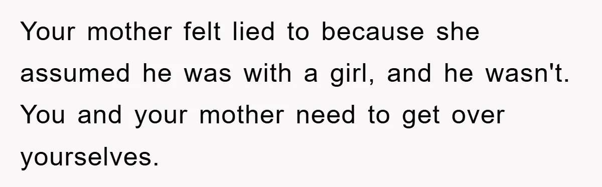 ​Your mother felt lied to because she assumed he was with a girl, and he wasn't. You and your mother need to get over yourselves.